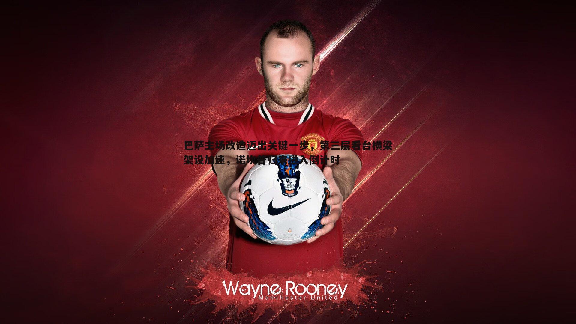 PP电子-巴萨主场改造迈出关键一步，第三层看台横梁架设加速，诺坎普归来进入倒计时